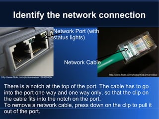 Identify the network connection http://www.flickr.com/photos/awiesi/136335936/ Network Port (with status lights) Network Cable There is a notch at the top of the port. The cable has to go into the port one way and one way only, so that the clip on the cable fits into the notch on the port.  To remove a network cable, press down on the clip to pull it out of the port. http://www.flickr.com/photos/fr3d/216315692/ 
