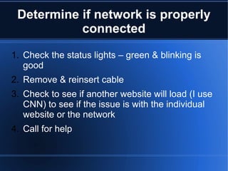 Determine if network is properly connected Check the status lights – green & blinking is good Remove & reinsert cable Check to see if another website will load (I use CNN) to see if the issue is with the individual website or the network Call for help 