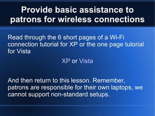 Provide basic assistance to patrons for wireless connections Read through the 6 short pages of a Wi-Fi connection tutorial for XP or the one page tutorial for Vista XP  or  Vista And then return to this lesson. Remember, patrons are responsible for their own laptops, we cannot support non-standard setups. 