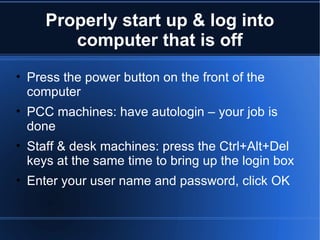 Properly start up & log into computer that is off Press the power button on the front of the computer PCC machines: have autologin – your job is done Staff & desk machines: press the Ctrl+Alt+Del keys at the same time to bring up the login box Enter your user name and password, click OK 