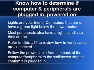 Know how to determine if computer & peripherals are plugged in, powered on Lights are your friend. Computers that are on have a green light below the power button Most peripherals also have a light to indicate they are on Refer to slide # 16  to review how to verify cables are connected Follow the power cable from the back of the computer/peripheral to the wall/power strip to confirm it is plugged in 