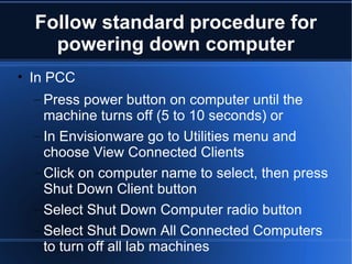Follow standard procedure for powering down computer In PCC Press power button on computer until the machine turns off (5 to 10 seconds) or In Envisionware go to Utilities menu and choose View Connected Clients Click on computer name to select, then press Shut Down Client button Select Shut Down Computer radio button Select Shut Down All Connected Computers to turn off all lab machines 