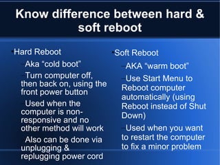 Know difference between hard & soft reboot Hard Reboot Aka “cold boot” Turn computer off, then back on, using the front power button Used when the computer is non-responsive and no other method will work Also can be done via unplugging & replugging power cord Soft Reboot AKA “warm boot” Use Start Menu to Reboot computer automatically (using Reboot instead of Shut Down) Used when you want to restart the computer to fix a minor problem 