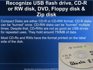 Recognize USB flash drive, CD-R or RW disk, DVD, Floppy disk & Zip disk Compact Disks are either CD-R or CD-RW format. CD-R disks can be “burned” once. CD-RW disks can be “burned” multiple times. Despite that, CD-RWs are not as good as USB drives for repeated uses. They hold around 750MB of data. Most CD-Rs and RWs have the format printed on the label side of the disk. http://www.flickr.com/photos/comphacker/3060861951/ 