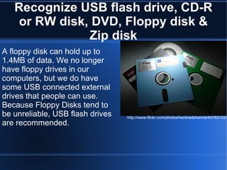 Recognize USB flash drive, CD-R or RW disk, DVD, Floppy disk & Zip disk A floppy disk can hold up to 1.4MB of data. We no longer have floppy drives in our computers, but we do have some USB connected external drives that people can use. Because Floppy Disks tend to be unreliable, USB flash drives are recommended. http://www.flickr.com/photos/harshadsharma/44793133/ 