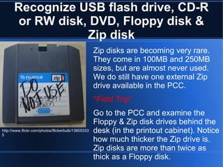 Recognize USB flash drive, CD-R or RW disk, DVD, Floppy disk & Zip disk Zip disks are becoming very rare. They come in 100MB and 250MB sizes, but are almost never used. We do still have one external Zip drive available in the PCC. *Field Trip*   Go to the PCC and examine the Floppy & Zip disk drives behind the desk (in the printout cabinet). Notice how much thicker the Zip drive is. Zip disks are more than twice as thick as a Floppy disk. http://www.flickr.com/photos/flickerbulb/136053335 