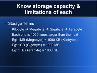 Know storage capacity & limitations of each Storage Terms Kilobyte    Megabyte    Gigabyte    Terabyte Each one is 1000 times larger than the next Eg: 1MB (Megabyte) = 1000 KB (Kilobytes) Eg: 1GB (Gigabyte) = 1000 MB Eg: 1TB (Terabyte) = 1000 GB 