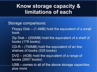 Know storage capacity & limitations of each Storage comparisons: Floppy Disk – (1.4MB) hold the equivalent of a small book Zip Disk – (250MB) hold the equivalent of a shelf of books (178 books) CD-R – (750MB) hold the equivalent of an few shelves of books (535 books) DVD – (4GB) hold the equivalent of a range of books (2857 books) USB – comes in all of the above storage capacities plus more 