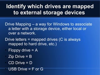 Identify which drives are mapped to external storage devices  Drive Mapping – a way for Windows to associate a letter with a storage device, either local or over a network. Drive letters = mapped drives (C is always mapped to hard drive, etc.) Floppy drive = A Zip Drive = B CD Drive = D USB Drive = F or G 