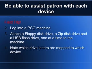 Be able to assist patron with each device Field Trip! Log into a PCC machine Attach a Floppy disk drive, a Zip disk drive and a USB flash drive, one at a time to the machine Note which drive letters are mapped to which device 