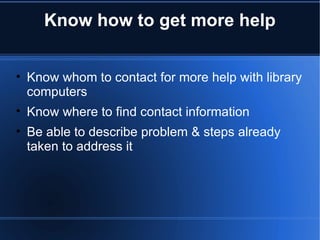 Know how to get more help Know whom to contact for more help with library computers Know where to find contact information Be able to describe problem & steps already taken to address it 