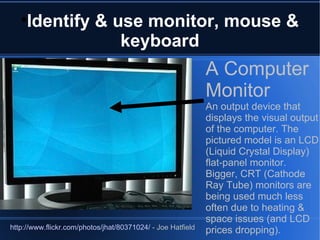 Identify & use monitor, mouse & keyboard A Computer Monitor An output device that displays the visual output of the computer. The pictured model is an LCD (Liquid Crystal Display) flat-panel monitor.  Bigger, CRT (Cathode Ray Tube) monitors are being used much less often due to heating & space issues (and LCD prices dropping). http://www.flickr.com/photos/jhat/80371024/  - Joe Hatfield 