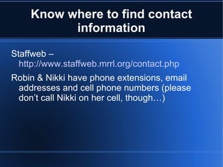 Know where to find contact information Staffweb –  http://www.staffweb.mrrl.org/contact.php Robin & Nikki have phone extensions, email addresses and cell phone numbers (please don’t call Nikki on her cell, though…) 