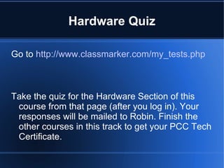 Hardware Quiz Go to  http://www.classmarker.com/my_tests.php Take the quiz for the Hardware Section of this course from that page (after you log in). Your responses will be mailed to Robin. Finish the other courses in this track to get your PCC Tech Certificate. 