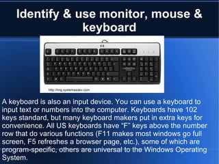 Identify & use monitor, mouse & keyboard http://img.systemaxdev.com A keyboard is also an input device. You can use a keyboard to input text or numbers into the computer. Keyboards have 102 keys standard, but many keyboard makers put in extra keys for convenience. All US keyboards have “F” keys above the number row that do various functions (F11 makes most windows go full screen, F5 refreshes a browser page, etc.), some of which are program-specific, others are universal to the Windows Operating System. 