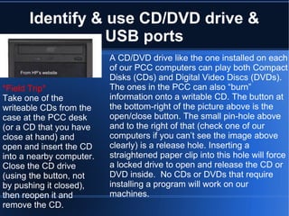 Identify & use CD/DVD drive & USB ports A CD/DVD drive like the one installed on each of our PCC computers can play both Compact Disks (CDs) and Digital Video Discs (DVDs). The ones in the PCC can also “burn” information onto a writable CD. The button at the bottom-right of the picture above is the open/close button. The small pin-hole above and to the right of that (check one of our computers if you can’t see the image above clearly) is a release hole. Inserting a straightened paper clip into this hole will force a locked drive to open and release the CD or DVD inside.  No CDs or DVDs that require installing a program will work on our machines. *Field Trip* Take one of the writeable CDs from the case at the PCC desk (or a CD that you have close at hand) and open and insert the CD into a nearby computer. Close the CD drive (using the button, not by pushing it closed), then reopen it and remove the CD.  From HP’s website 
