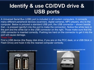Identify & use CD/DVD drive & USB ports A Universal Serial Bus (USB) port is included in all modern computers. It connects many different peripheral devices (scanners, digital cameras, MP3 players, etc) to the computer. Below is pictured a standard USB port, the USB connector – shown beside that – is pressed (gently!) into the port to make the connection. Notice the white bars in the port and the white bar in the USB connector on the right. Those make sure that the USB connector is inserted correctly. Pushing too hard on the connector to get it into the port will cause damage. *Field Trip* Find a USB device (the floppy disk drive, if you are on the PCC desk, or a USB Stick or Flash Drive) and hook it into the nearest computer correctly. http://www.flickr.com/photos/hippie/2561854165/ http://www.flickr.com/photos/jacobgarcia/2550146/ 