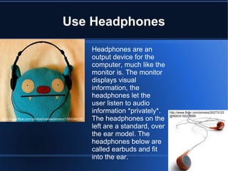 Use Headphones Headphones are an output device for the computer, much like the monitor is. The monitor displays visual information, the headphones let the user listen to audio information *privately*.  The headphones on the left are a standard, over the ear model. The headphones below are called earbuds and fit into the ear. http://www.flickr.com/photos/mwboeckmann/1350246228/ http://www.flickr.com/photos/20273123@N00/415022898/ 