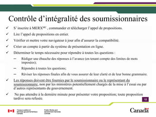 Contrôle d’intégralité des soumissionnaires
 S’ inscrire à MERXMC , commander et télécharger l’appel de propositions.
 Lire l’appel de propositions en entier.
 Vérifier et mettre votre navigateur à jour afin d’assurer la compatibilité.
 Créer un compte à partir du système de présentation en ligne.
 Déterminer le temps nécessaire pour répondre à toutes les questions :
 ─    Rédiger une ébauche des réponses à l’avance (en tenant compte des limites de mots
      imposées);
 ─    Répondre à toutes les questions;
 ─    Réviser les réponses finales afin de vous assurer de leur clarté et de leur bonne grammaire.
 Les réponses doivent être fournies par le soumissionnaire ou le représentant du
 soumissionnaire, non par les ministères potentiellement chargés de la mise à l’essai ou par
 d’autres représentants du gouvernement.
  Ne pas attendre à la dernière minute pour présenter votre proposition; toute proposition
 tardive sera refusée.                                                                         12
                                                                                               12
 