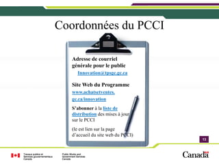 Coordonnées du PCCI

   Adresse de courriel
   générale pour le public
     Innovation@tpsgc.gc.ca

   Site Web du Programme
   www.achatsetventes.
   gc.ca/innovation
   S’abonner à la liste de
   distribution des mises à jour
   sur le PCCI
   (le est lien sur la page
   d’accueil du site web du PCCI)
                                    13
                                    13
 