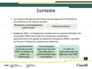 Contexte
• Les programmes gouvernementaux actuels appuyant l’innovation se 
  concentrent sur les aspects suivants :
   Recherche et développement
                                          Prêts/financement
          préliminaires

• Budget de 2010 : Le Programme canadien pour la commercialisation des 
  innovations (PCCI) vise à aider les entreprises canadiennes, 
  particulièrement les petites et moyennes entreprises (PME), à combler 
  les lacunes à l’étape de la précommercialisation.

    Le gouvernement         Les entreprises
    reconnaît que les      éprouvent souvent           Ce défi est
    PME constituent le      des difficultés à    particulièrement de
        moteur de         commercialiser leurs   taille pour les PME.
       l’économie.            innovations.
                                                                           2
                                                                           2
 