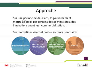 Approche
Sur une période de deux ans, le gouvernement 
mettra à l’essai, par certains de ses ministères, des 
innovations avant leur commercialisation.

Ces innovations viseront quatre secteurs prioritaires:




                                                         3
                                                         3
 