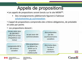 Appels de propositions
• Les appels de propositions seront lancés sur le site MERXMC.
      • Des renseignements additionnels figurent à l’adresse 
        achatsetventes.gc.ca/innovation.
• L’appel de propositions comprendra des critères obligatoires, de préalable 
et cotés par points
• Les propositions doivent :
 ne pas valoir plus 
                                             être présentées 
   de 500 000 $ 
                       ne pas avoir été          par des 
 (TPS/TVH et frais 
                       commercialisées      soumissionnaires 
 d’expédition non 
                                                canadiens
      inclus)

                       être propriétaire 
                                            être inclus dans 
comprendre 80 %         ou détenir les 
                                               l’un des 4 
  de contenu              droits sur la 
                                                secteurs 
   canadien                propriété 
                                              prioritaires                 6
                                                                           6
                         intellectuelle

                                                                            6
 