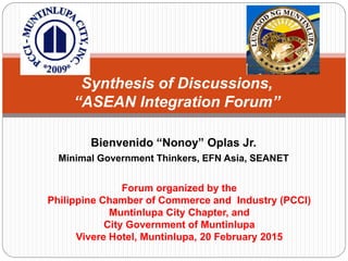 Bienvenido “Nonoy” Oplas Jr.
Minimal Government Thinkers, EFN Asia, SEANET
Synthesis of Discussions,
“ASEAN Integration Forum”
Forum organized by the
Philippine Chamber of Commerce and Industry (PCCI)
Muntinlupa City Chapter, and
City Government of Muntinlupa
Vivere Hotel, Muntinlupa, 20 February 2015
 