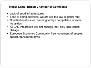 Roger Lamb, British Chamber of Commerce
• Lack of good infrastructures
• Ease of doing business, we are still too low in global rank
• Constitutional issues, banning foreign competition in some
industries
• ASEAN integration will not change that, only local consti
change
• European Economic Community, free movement of people,
capital, transparent laws
 
