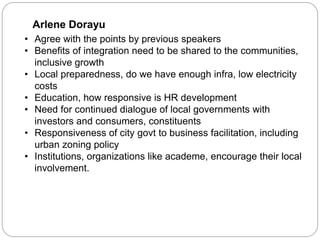 Arlene Dorayu
• Agree with the points by previous speakers
• Benefits of integration need to be shared to the communities,
inclusive growth
• Local preparedness, do we have enough infra, low electricity
costs
• Education, how responsive is HR development
• Need for continued dialogue of local governments with
investors and consumers, constituents
• Responsiveness of city govt to business facilitation, including
urban zoning policy
• Institutions, organizations like academe, encourage their local
involvement.
 