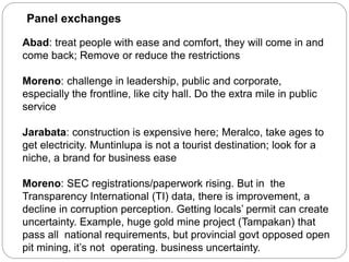 Panel exchanges
Abad: treat people with ease and comfort, they will come in and
come back; Remove or reduce the restrictions
Moreno: challenge in leadership, public and corporate,
especially the frontline, like city hall. Do the extra mile in public
service
Jarabata: construction is expensive here; Meralco, take ages to
get electricity. Muntinlupa is not a tourist destination; look for a
niche, a brand for business ease
Moreno: SEC registrations/paperwork rising. But in the
Transparency International (TI) data, there is improvement, a
decline in corruption perception. Getting locals’ permit can create
uncertainty. Example, huge gold mine project (Tampakan) that
pass all national requirements, but provincial govt opposed open
pit mining, it’s not operating. business uncertainty.
 