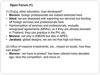 Open Forum (1)
(1) Eng’g, other education, how developed?
• Moreno: foreign professionals are indeed restricted here
• Abad: we are obsessed with exporting our services but fending
off foreign services and professionals here
• Harmonization of services and professionals, mutually
recognized agreements (MRAs), so if they are already licensed
in Thailand, they can practice in the PH, etc.
• Moreno: not only in ASEAN but also in APEC
• Jarabata: global designs, we are not that high out there,
(2) Influx of massive investments, etc., impact on locals, how they
can adapt?
• Moreno: “we have to protect” has been uttered many decades
ago, face the competition and move on
 
