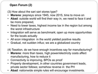 Open Forum (2)
(3) How about the sari sari stores type?
• Moreno: jeepneys since 1945, now 2015, time to move on
• Abad: outside world will find their way in, we need to face it and
be more prepared,
• Need to lower taxes, highest income tax in the region but among
the worst infrastructure
• Integration will serve as benchmark; open up more opportunities
for the locals actually
• All econ integration in the world yielded positive results
• Gradual, not sudden influx; we are a globalized country
(4) Taxation, do we have enough incentives say for manufacturing?
• Moreno: more than taxes, high power/electricity costs affect
manufacturing, how to reduce it
• Connectivity is improving, BPOs as proof
• Property development, in other countries government leads,
private sector follows; somehow reverse in the PH
• Abad: nationwide simple rules will encourage investments.
 