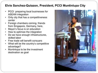 Elvie Sanchez-Quiazon, President, PCCI Muntinlupa City
• PCCI preparing local businesses for
ASEAN integration
• Only city that has a competitiveness
center
• Foreign chambers coming, friends
from Singapore, Germany, here,
• Mayor’s focus is on education
• How to optimize the integration
• Do we have enough infrastructures,
skilled labor
• Free trade will benefit consuers
• What will be the country’s competitive
advantage?
• Muntinlupa to be the investment
destination as goal
 