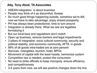 Atty. Tony Abad, TA Associates
• ASEAN integration is about business
• People may think of it as discomfort, threats
• So much good things happening outside, somehow we’re left,
now we have to take advantage, enjoy shared prosperity,
• PH has always been protectionist, time to turn around
• Integration is already there. What we see are legalities
formalizing it
• But our local laws and regulations don’t match
• Open up business, remove barriers and legal impediments
• 3 pillars of integration: socio cultural community, security and
political stability, and economic community, AFTA in goods
• 99% of all goods intra-traded are at zero percent
• Services, intangibles, tourism, hotel, BPOs
• Movement of capital with the least hassle, harmonize system
• Competition law is needed, protect the consumers
• No need to bribe officials to keep monopoly, ensure efficiency
and competitiveness
• 3-4 years from now, we will see positive changes down the line.
 
