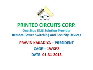 PRINTED CIRCUITS CORP. One Stop EMS Solution Provider Remote Power Switching and Security Devices 
PRAVIN KAKADIYA – PRESIDENT 
CAGE – 1WXP2 
DATE- 01-31-2013  