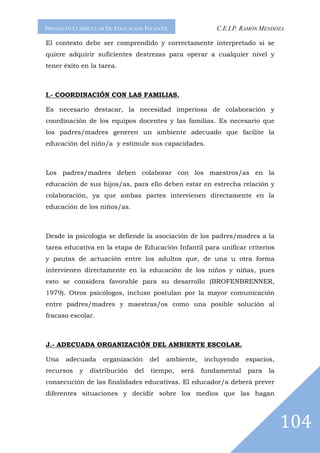 PROYECTO CURRICULAR DE EDUCACIÓN INFANTIL                 C.E.I.P. RAMÓN MENDOZA

El contexto debe ser comprendido y correctamente interpretado si se
quiere adquirir suficientes destrezas para operar a cualquier nivel y
tener éxito en la tarea.



I.- COORDINACIÓN CON LAS FAMILIAS.

Es necesario destacar, la necesidad imperiosa de colaboración y
coordinación de los equipos docentes y las familias. Es necesario que
los padres/madres generen un ambiente adecuado que facilite la
educación del niño/a y estimule sus capacidades.



Los padres/madres deben colaborar con los maestros/as en la
educación de sus hijos/as, para ello deben estar en estrecha relación y
colaboración, ya que ambas partes intervienen directamente en la
educación de los niños/as.



Desde la psicología se defiende la asociación de los padres/madres a la
tarea educativa en la etapa de Educación Infantil para unificar criterios
y pautas de actuación entre los adultos que, de una u otra forma
intervienen directamente en la educación de los niños y niñas, pues
esto se considera favorable para su desarrollo (BROFENBRENNER,
1979). Otros psicólogos, incluso postulan por la mayor comunicación
entre padres/madres y maestras/os como una posible solución al
fracaso escolar.



J.- ADECUADA ORGANIZACIÓN DEL AMBIENTE ESCOLAR.

Una   adecuada     organización     del   ambiente,   incluyendo    espacios,
recursos   y   distribución   del   tiempo,   será    fundamental   para   la
consecución de las finalidades educativas. El educador/a deberá prever
diferentes situaciones y decidir sobre los medios que las hagan



                                                                                104
 
