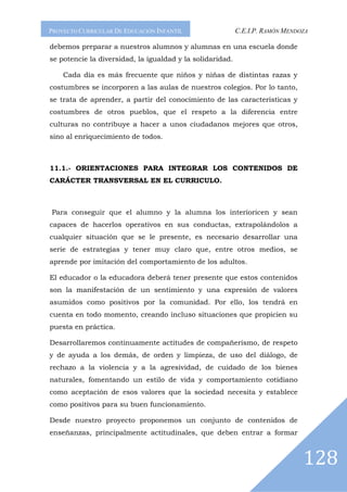 PROYECTO CURRICULAR DE EDUCACIÓN INFANTIL                  C.E.I.P. RAMÓN MENDOZA

debemos preparar a nuestros alumnos y alumnas en una escuela donde
se potencie la diversidad, la igualdad y la solidaridad.

    Cada día es más frecuente que niños y niñas de distintas razas y
costumbres se incorporen a las aulas de nuestros colegios. Por lo tanto,
se trata de aprender, a partir del conocimiento de las características y
costumbres de otros pueblos, que el respeto a la diferencia entre
culturas no contribuye a hacer a unos ciudadanos mejores que otros,
sino al enriquecimiento de todos.



11.1.- ORIENTACIONES PARA INTEGRAR LOS CONTENIDOS DE
CARÁCTER TRANSVERSAL EN EL CURRICULO.



Para conseguir que el alumno y la alumna los interioricen y sean
capaces de hacerlos operativos en sus conductas, extrapolándolos a
cualquier situación que se le presente, es necesario desarrollar una
serie de estrategias y tener muy claro que, entre otros medios, se
aprende por imitación del comportamiento de los adultos.

El educador o la educadora deberá tener presente que estos contenidos
son la manifestación de un sentimiento y una expresión de valores
asumidos como positivos por la comunidad. Por ello, los tendrá en
cuenta en todo momento, creando incluso situaciones que propicien su
puesta en práctica.

Desarrollaremos continuamente actitudes de compañerismo, de respeto
y de ayuda a los demás, de orden y limpieza, de uso del diálogo, de
rechazo a la violencia y a la agresividad, de cuidado de los bienes
naturales, fomentando un estilo de vida y comportamiento cotidiano
como aceptación de esos valores que la sociedad necesita y establece
como positivos para su buen funcionamiento.

Desde nuestro proyecto proponemos un conjunto de contenidos de
enseñanzas, principalmente actitudinales, que deben entrar a formar



                                                                               128
 
