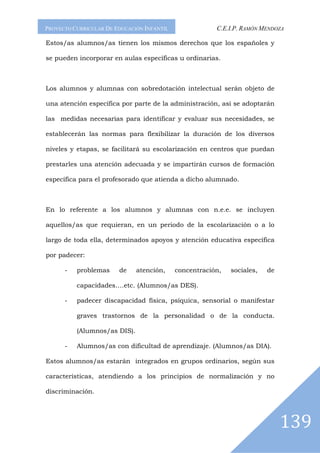 PROYECTO CURRICULAR DE EDUCACIÓN INFANTIL               C.E.I.P. RAMÓN MENDOZA

Estos/as alumnos/as tienen los mismos derechos que los españoles y

se pueden incorporar en aulas específicas u ordinarias.



Los alumnos y alumnas con sobredotación intelectual serán objeto de

una atención específica por parte de la administración, así se adoptarán

las medidas necesarias para identificar y evaluar sus necesidades, se

establecerán las normas para flexibilizar la duración de los diversos

niveles y etapas, se facilitará su escolarización en centros que puedan

prestarles una atención adecuada y se impartirán cursos de formación

específica para el profesorado que atienda a dicho alumnado.



En lo referente a los alumnos y alumnas con n.e.e. se incluyen

aquellos/as que requieran, en un periodo de la escolarización o a lo

largo de toda ella, determinados apoyos y atención educativa específica

por padecer:

      -   problemas     de    atención,     concentración,   sociales,   de

          capacidades….etc. (Alumnos/as DES).

      -   padecer discapacidad física, psíquica, sensorial o manifestar

          graves trastornos de la personalidad o de la conducta.

          (Alumnos/as DIS).

      -   Alumnos/as con dificultad de aprendizaje. (Alumnos/as DIA).

Estos alumnos/as estarán integrados en grupos ordinarios, según sus

características, atendiendo a los principios de normalización y no

discriminación.




                                                                              139
 