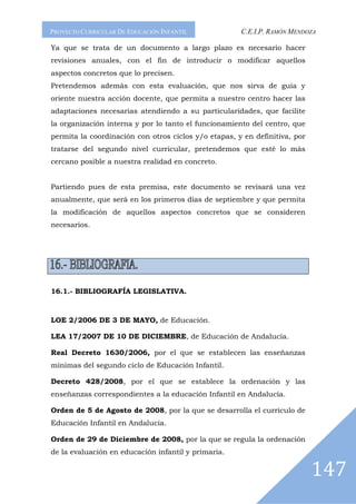 PROYECTO CURRICULAR DE EDUCACIÓN INFANTIL             C.E.I.P. RAMÓN MENDOZA

Ya que se trata de un documento a largo plazo es necesario hacer
revisiones anuales, con el fin de introducir o modificar aquellos
aspectos concretos que lo precisen.
Pretendemos además con esta evaluación, que nos sirva de guía y
oriente nuestra acción docente, que permita a nuestro centro hacer las
adaptaciones necesarias atendiendo a su particularidades, que facilite
la organización interna y por lo tanto el funcionamiento del centro, que
permita la coordinación con otros ciclos y/o etapas, y en definitiva, por
tratarse del segundo nivel curricular, pretendemos que esté lo más
cercano posible a nuestra realidad en concreto.


Partiendo pues de esta premisa, este documento se revisará una vez
anualmente, que será en los primeros días de septiembre y que permita
la modificación de aquellos aspectos concretos que se consideren
necesarios.




16.1.- BIBLIOGRAFÍA LEGISLATIVA.



LOE 2/2006 DE 3 DE MAYO, de Educación.

LEA 17/2007 DE 10 DE DICIEMBRE, de Educación de Andalucía.

Real Decreto 1630/2006, por el que se establecen las enseñanzas
mínimas del segundo ciclo de Educación Infantil.

Decreto 428/2008, por el que se establece la ordenación y las
enseñanzas correspondientes a la educación Infantil en Andalucía.

Orden de 5 de Agosto de 2008, por la que se desarrolla el currículo de
Educación Infantil en Andalucía.

Orden de 29 de Diciembre de 2008, por la que se regula la ordenación
de la evaluación en educación infantil y primaria.


                                                                            147
 