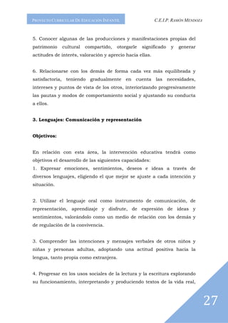 PROYECTO CURRICULAR DE EDUCACIÓN INFANTIL                  C.E.I.P. RAMÓN MENDOZA



5. Conocer algunas de las producciones y manifestaciones propias del
patrimonio       cultural   compartido,   otorgarle   significado    y   generar
actitudes de interés, valoración y aprecio hacia ellas.


6. Relacionarse con los demás de forma cada vez más equilibrada y
satisfactoria,    teniendo    gradualmente   en   cuenta    las     necesidades,
intereses y puntos de vista de los otros, interiorizando progresivamente
las pautas y modos de comportamiento social y ajustando su conducta
a ellos.


3. Lenguajes: Comunicación y representación


Objetivos:


En relación con esta área, la intervención educativa tendrá como
objetivos el desarrollo de las siguientes capacidades:
1. Expresar emociones, sentimientos, deseos e ideas a través de
diversos lenguajes, eligiendo el que mejor se ajuste a cada intención y
situación.


2. Utilizar el lenguaje oral como instrumento de comunicación, de
representación, aprendizaje y disfrute, de expresión de ideas y
sentimientos, valorándolo como un medio de relación con los demás y
de regulación de la convivencia.


3. Comprender las intenciones y mensajes verbales de otros niños y
niñas y personas adultas, adoptando una actitud positiva hacia la
lengua, tanto propia como extranjera.


4. Progresar en los usos sociales de la lectura y la escritura explorando
su funcionamiento, interpretando y produciendo textos de la vida real,



                                                                                    27
 
