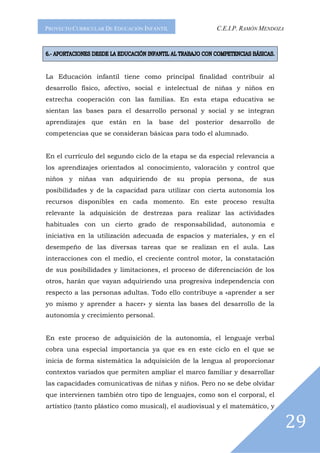 PROYECTO CURRICULAR DE EDUCACIÓN INFANTIL              C.E.I.P. RAMÓN MENDOZA




La Educación infantil tiene como principal finalidad contribuir al
desarrollo físico, afectivo, social e intelectual de niñas y niños en
estrecha cooperación con las familias. En esta etapa educativa se
sientan las bases para el desarrollo personal y social y se integran
aprendizajes que están en la base del posterior desarrollo de
competencias que se consideran básicas para todo el alumnado.


En el currículo del segundo ciclo de la etapa se da especial relevancia a
los aprendizajes orientados al conocimiento, valoración y control que
niños y niñas van adquiriendo de su propia persona, de sus
posibilidades y de la capacidad para utilizar con cierta autonomía los
recursos disponibles en cada momento. En este proceso resulta
relevante la adquisición de destrezas para realizar las actividades
habituales con un cierto grado de responsabilidad, autonomía e
iniciativa en la utilización adecuada de espacios y materiales, y en el
desempeño de las diversas tareas que se realizan en el aula. Las
interacciones con el medio, el creciente control motor, la constatación
de sus posibilidades y limitaciones, el proceso de diferenciación de los
otros, harán que vayan adquiriendo una progresiva independencia con
respecto a las personas adultas. Todo ello contribuye a «aprender a ser
yo mismo y aprender a hacer» y sienta las bases del desarrollo de la
autonomía y crecimiento personal.


En este proceso de adquisición de la autonomía, el lenguaje verbal
cobra una especial importancia ya que es en este ciclo en el que se
inicia de forma sistemática la adquisición de la lengua al proporcionar
contextos variados que permiten ampliar el marco familiar y desarrollar
las capacidades comunicativas de niñas y niños. Pero no se debe olvidar
que intervienen también otro tipo de lenguajes, como son el corporal, el
artístico (tanto plástico como musical), el audiovisual y el matemático, y


                                                                                29
 