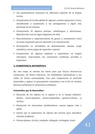 PROYECTO CURRICULAR DE EDUCACIÓN INFANTIL                 C.E.I.P. RAMÓN MENDOZA

•   Uso gradualmente autónomo de diferentes soportes de la lengua
    escrita.

•   Comprensión de la idea global de algunos cuentos populares y otros,
    identificando y nombrando a los protagonistas y algún otro
    personaje de los mismos.

•   Comprensión de algunos poemas, trabalenguas y adivinanzas.
    Reproducción oral de algún fragmento de ellos.

•   Descubrimiento y experimentación de gestos y movimientos como
    recursos corporales para la expresión y la comunicación.

•   Participación   en    actividades   de   dramatización,   danzas,    juego
    simbólico y otros juegos de expresión corporal.

•   Comprensión     de    algunas   palabras    y   expresiones   en    lengua
    extranjera, relacionadas con situaciones cotidianas sencillas y
    habituales.

2.-COMPETENCIA MATEMÁTICA

En esta etapa se sientan las bases para que los/as alumnos/as
construyan, de forma coherente, las habilidades matemáticas y las
utilice de forma automatizada. Con esta competencia se pretende
desarrollar y aplicar el pensamiento matemático con el fin de resolver
diversos problemas en situaciones cotidianas.

Contenidos que la desarrollan:

•   Situación de los objetos en el espacio y en el tiempo («delante-
    detrás», «antes-después», «juntos-separados», «primero-último», «a
    través»).

•   Resolución de situaciones problemáticas: sumas (signos más e
    igual).

•   Interés por la exploración de objetos del entorno para identificar
    tamaños (regletas).

•   Formas planas: círculo, cuadrado, triángulo, rectángulo, óvalo.

                                                                                   41
 
