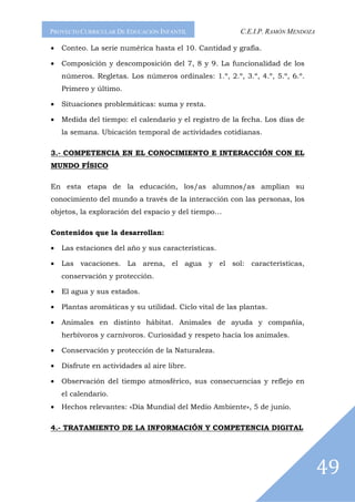 PROYECTO CURRICULAR DE EDUCACIÓN INFANTIL                C.E.I.P. RAMÓN MENDOZA

•   Conteo. La serie numérica hasta el 10. Cantidad y grafía.

•   Composición y descomposición del 7, 8 y 9. La funcionalidad de los
    números. Regletas. Los números ordinales: 1.º, 2.º, 3.º, 4.º, 5.º, 6.º.
    Primero y último.

•   Situaciones problemáticas: suma y resta.

•   Medida del tiempo: el calendario y el registro de la fecha. Los días de
    la semana. Ubicación temporal de actividades cotidianas.

3.- COMPETENCIA EN EL CONOCIMIENTO E INTERACCIÓN CON EL
MUNDO FÍSICO

En esta etapa de la educación, los/as alumnos/as amplían su
conocimiento del mundo a través de la interacción con las personas, los
objetos, la exploración del espacio y del tiempo…

Contenidos que la desarrollan:

•   Las estaciones del año y sus características.

•   Las vacaciones. La arena, el agua y el sol: características,
    conservación y protección.

•   El agua y sus estados.

•   Plantas aromáticas y su utilidad. Ciclo vital de las plantas.

•   Animales en distinto hábitat. Animales de ayuda y compañía,
    herbívoros y carnívoros. Curiosidad y respeto hacia los animales.

•   Conservación y protección de la Naturaleza.

•   Disfrute en actividades al aire libre.

•   Observación del tiempo atmosférico, sus consecuencias y reflejo en
    el calendario.
•   Hechos relevantes: «Día Mundial del Medio Ambiente», 5 de junio.

4.- TRATAMIENTO DE LA INFORMACIÓN Y COMPETENCIA DIGITAL




                                                                                  49
 
