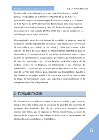 PROYECTO CURRICULAR DE EDUCACIÓN INFANTIL              C.E.I.P. RAMÓN MENDOZA

La educación infantil constituye una etapa educativa con entidad
propia, recogiéndose en el Decreto 428/2008 de 29 de Julio, la
ordenación y organización correspondientes a esta etapa y en la orden
de 8 de Agosto de 2008, el desarrollo del curriculo para esta etapa en
nuestra Comunidad Autónoma y todo ello dentro del marco legislativo
que enmarca el Real Decreto 1630 de 2006 por el que se establecen los
mínimos para esta etapa educativa.

Esta regulación viene determinada por la necesidad de asegurar desde la
educación infantil experiencias educativas que estimulen y favorezcan
el desarrollo y aprendizaje de los niños y niñas que asistan a los
centros. Se trata de unas edades de trascendental importancia para el
desarrollo y el establecimiento de un sólido fundamento sobre el que
habrán de construirse las adquisiciones posteriores, particularmente en
el caso del alumnado cuya cultura familiar está más alejada de la
cultura escolar en su lenguaje, su estimulación y sus prácticas de
socialización, constituyendo las experiencias educativas en los centros
una de las vías más eficaces para erradicar las desigualdades ligadas a
las diferencias de origen social. A la educación infantil, es decir a toda
la etapa, le corresponde, pues, una importante responsabilidad en la
compensación de las desigualdades.




                             .


La educación es considerada como un derecho social, y por tanto se
dirige a todos los ciudadanos en un plano de igualdad con ausencia de
cualquier discriminación. Por ello se concibe una formación básica
común para todos, que se organiza de forma comprensiva, así como la
necesidad de adaptarse a las diferencias existentes en los intereses del
alumnado, sus capacidades y necesidades.




                                                                                6
 