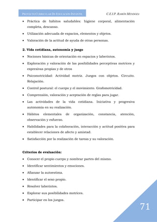 PROYECTO CURRICULAR DE EDUCACIÓN INFANTIL                C.E.I.P. RAMÓN MENDOZA

•   Práctica de hábitos saludables: higiene corporal, alimentación
    completa, descanso.

•   Utilización adecuada de espacios, elementos y objetos.

•   Valoración de la actitud de ayuda de otras personas.

2. Vida cotidiana, autonomía y juego

•   Nociones básicas de orientación en espacios y laberintos.

•   Exploración y valoración de las posibilidades perceptivas motrices y
    expresivas propias y de otros

•   Psicomotricidad: Actividad motriz. Juegos con objetos. Circuito.
    Relajación.

•   Control postural: el cuerpo y el movimiento. Grafomotricidad.

•   Comprensión, valoración y aceptación de reglas para jugar.

•   Las actividades de la vida cotidiana. Iniciativa y progresiva
    autonomía en su realización.

•   Hábitos    elementales      de   organización,   constancia,   atención,
    observación y esfuerzo.

•   Habilidades para la colaboración, interacción y actitud positiva para
    establecer relaciones de afecto y amistad.

•   Satisfacción por la realización de tareas y su valoración.



Criterios de evaluación:

•   Conocer el propio cuerpo y nombrar partes del mismo.

•   Identificar sentimientos y emociones.

•   Afianzar la autoestima.

•   Identificar el sexo propio.

•   Resolver laberintos.

•   Explorar sus posibilidades motrices.

•   Participar en los juegos.

                                                                                  71
 