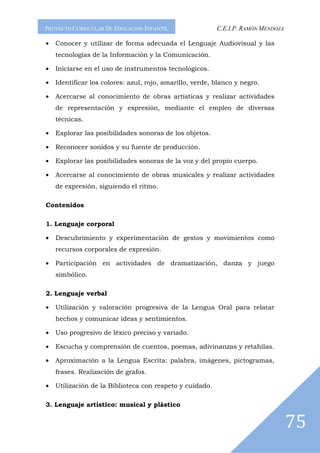 PROYECTO CURRICULAR DE EDUCACIÓN INFANTIL                 C.E.I.P. RAMÓN MENDOZA

•   Conocer y utilizar de forma adecuada el Lenguaje Audiovisual y las
    tecnologías de la Información y la Comunicación.

•   Iniciarse en el uso de instrumentos tecnológicos.

•   Identificar los colores: azul, rojo, amarillo, verde, blanco y negro.

•   Acercarse al conocimiento de obras artísticas y realizar actividades
    de representación y expresión, mediante el empleo de diversas
    técnicas.

•   Explorar las posibilidades sonoras de los objetos.

•   Reconocer sonidos y su fuente de producción.

•   Explorar las posibilidades sonoras de la voz y del propio cuerpo.

•   Acercarse al conocimiento de obras musicales y realizar actividades
    de expresión, siguiendo el ritmo.

Contenidos

1. Lenguaje corporal

•   Descubrimiento y experimentación de gestos y movimientos como
    recursos corporales de expresión.

•   Participación en actividades de dramatización, danza y juego
    simbólico.

2. Lenguaje verbal

•   Utilización y valoración progresiva de la Lengua Oral para relatar
    hechos y comunicar ideas y sentimientos.

•   Uso progresivo de léxico preciso y variado.

•   Escucha y comprensión de cuentos, poemas, adivinanzas y retahílas.

•   Aproximación a la Lengua Escrita: palabra, imágenes, pictogramas,
    frases. Realización de grafos.

•   Utilización de la Biblioteca con respeto y cuidado.

3. Lenguaje artístico: musical y plástico


                                                                                   75
 