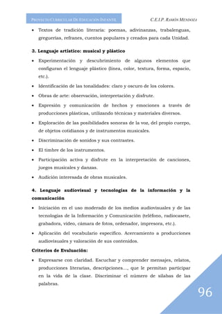 PROYECTO CURRICULAR DE EDUCACIÓN INFANTIL                C.E.I.P. RAMÓN MENDOZA

•   Textos de tradición literaria: poemas, adivinanzas, trabalenguas,
    greguerías, refranes, cuentos populares y creados para cada Unidad.

3. Lenguaje artístico: musical y plástico

•   Experimentación y descubrimiento de algunos elementos que
    configuran el lenguaje plástico (línea, color, textura, forma, espacio,
    etc.).

•   Identificación de las tonalidades: claro y oscuro de los colores.

•   Obras de arte: observación, interpretación y disfrute.

•   Expresión y comunicación de hechos y emociones a través de
    producciones plásticas, utilizando técnicas y materiales diversos.

•   Exploración de las posibilidades sonoras de la voz, del propio cuerpo,
    de objetos cotidianos y de instrumentos musicales.

•   Discriminación de sonidos y sus contrastes.

•   El timbre de los instrumentos.

•   Participación activa y disfrute en la interpretación de canciones,
    juegos musicales y danzas.

•   Audición interesada de obras musicales.

4. Lenguaje audiovisual y tecnologías de la información y la
comunicación

•   Iniciación en el uso moderado de los medios audiovisuales y de las
    tecnologías de la Información y Comunicación (teléfono, radiocasete,
    grabadora, vídeo, cámara de fotos, ordenador, impresora, etc.).

•   Aplicación del vocabulario específico. Acercamiento a producciones
    audiovisuales y valoración de sus contenidos.

Criterios de Evaluación:

•   Expresarse con claridad. Escuchar y comprender mensajes, relatos,
    producciones literarias, descripciones..., que le permitan participar
    en la vida de la clase. Discriminar el número de sílabas de las
    palabras.

                                                                                  96
 