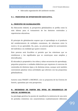 PROYECTO CURRICULAR DE EDUCACIÓN INFANTIL             C.E.I.P. RAMÓN MENDOZA

         •   Adecuada organización del ambiente escolar.



9.1.- PRINCIPIOS DE INTERVENCIÓN EDUCATIVA.



A.- PRINCIPIO DE GLOBALIZACIÓN:

En Educación Infantil, la perspectiva globalizadora se perfila como la
más idónea para el tratamiento de los distintos contenidos y
experiencias educativas.



El principio de globalización supone que el aprendizaje es el producto
del establecimiento de múltiples conexiones, de relaciones entre lo
nuevo y lo ya aprendido. Es, pues, un proceso global de acercamiento
del individuo a la realidad que quiere conocer.

Este proceso será fructífero si permite que las relaciones que se
establezcan y los significados que se construyan sean amplios y
diversificados.

El educador/a propondrá a los niños y niñas secuencias de aprendizaje,
pequeños proyectos o unidades didácticas que requieran el concurso de
contenidos de distintos tipos y de distintas áreas, aunque será también
conveniente plantear otras actividades que alternen con las propuestas
globalizadoras.



Autores como PIAGET o DECROLY, con su propuesta de los Centros de
Interés, apostaban por esta perspectiva.



B.- NECESIDAD DE PARTIR DEL NIVEL DE DESARROLLO DE
LOS/AS ALUMNOS/AS.

La psicología genética ha puesto de manifiesto la existencia de una serie
de períodos evolutivos con características cualitativamente diferentes


                                                                               99
 
