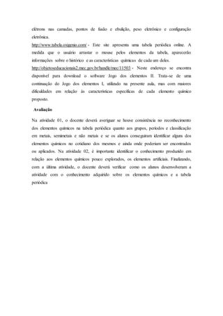 elétrons nas camadas, pontos de fusão e ebulição, peso eletrônico e configuração
eletrônica.
http://www.tabela.oxigenio.com/ - Este site apresenta uma tabela periódica online. A
medida que o usuário arrastar o mouse pelos elementos da tabela, aparecerão
informações sobre o histórico e as características químicas de cada um deles.
http://objetoseducacionais2.mec.gov.br/handle/mec/11503 - Neste endereço se encontra
disponível para download o software Jogo dos elementos II. Trata-se de uma
continuação do Jogo dos elementos I, utilizado na presente aula, mas com maiores
dificuldades em relação às características específicas de cada elemento químico
proposto.
Avaliação
Na atividade 01, o docente deverá averiguar se houve consistência no reconhecimento
dos elementos químicos na tabela periódica quanto aos grupos, períodos e classificação
em metais, semimetais e não metais e se os alunos conseguiram identificar alguns dos
elementos químicos no cotidiano dos mesmos e ainda onde poderiam ser encontrados
ou aplicados. Na atividade 02, é importante identificar o conhecimento produzido em
relação aos elementos químicos pouco explorados, os elementos artificiais. Finalizando,
com a última atividade, o docente deverá verificar como os alunos desenvolveram a
atividade com o conhecimento adquirido sobre os elementos químicos e a tabela
periódica
 